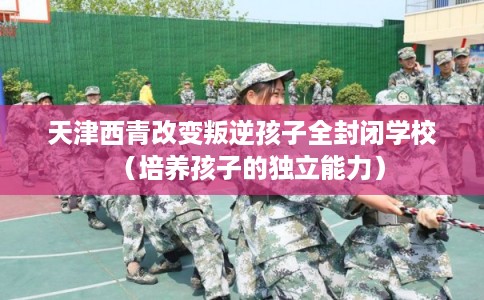 天津西青改变叛逆孩子全封闭学校（培养孩子的独立能力）