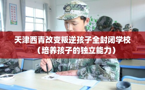 天津西青改变叛逆孩子全封闭学校（培养孩子的独立能力）
