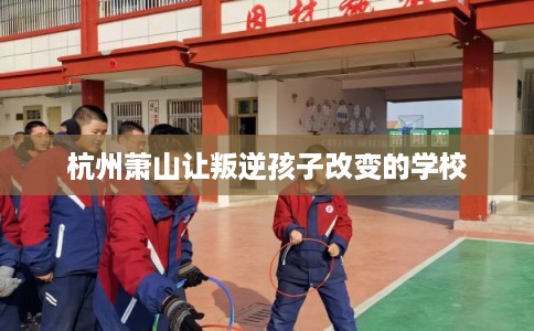 杭州萧山让叛逆孩子改变的学校