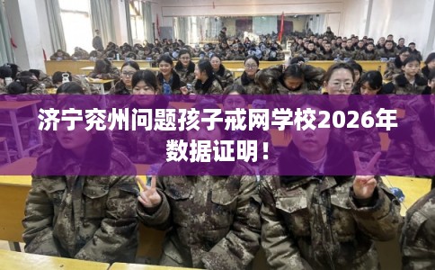济宁兖州问题孩子戒网学校2026年数据证明！