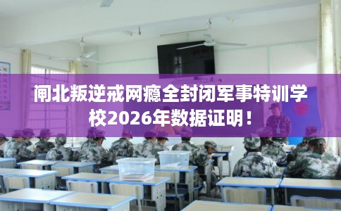 闸北叛逆戒网瘾全封闭军事特训学校2026年数据证明! 闸北叛逆戒网瘾全封闭军事特训学校2026年数据证明!