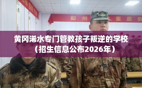 黄冈浠水专门管教孩子叛逆的学校（招生信息公布2026年）