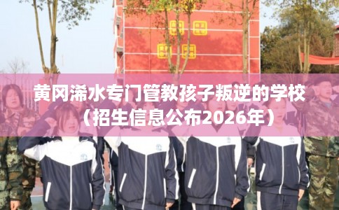 黄冈浠水专门管教孩子叛逆的学校（招生信息公布2026年）