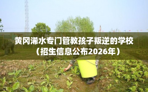 黄冈浠水专门管教孩子叛逆的学校（招生信息公布2026年）