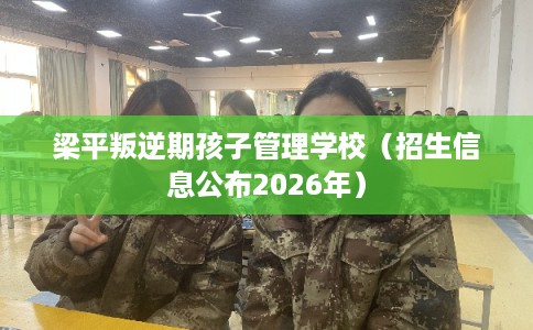梁平叛逆期孩子管理学校（招生信息公布2026年）