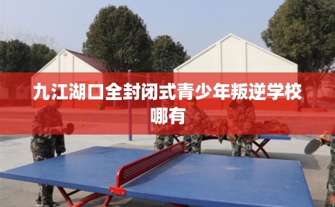 九江湖口全封闭式青少年叛逆学校哪有