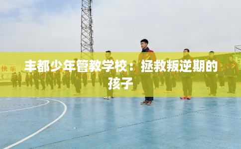 丰都少年管教学校：拯救叛逆期的孩子