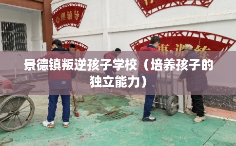 景德镇叛逆孩子学校（培养孩子的独立能力）