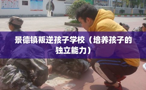 景德镇叛逆孩子学校（培养孩子的独立能力）