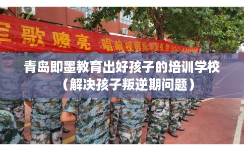 青岛即墨教育出好孩子的培训学校（解决孩子叛逆期问题）