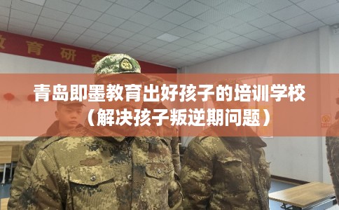 青岛即墨教育出好孩子的培训学校（解决孩子叛逆期问题）