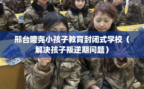 邢台隆尧小孩子教育封闭式学校(解决孩子叛逆期问题) 邢台隆尧小孩子教育封闭式学校(解决孩子叛逆期问题)