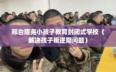 邢台隆尧小孩子教育封闭式学校（解决孩子叛逆期问题）