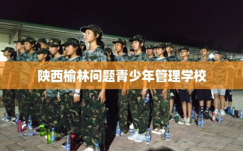 陕西榆林问题青少年管理学校