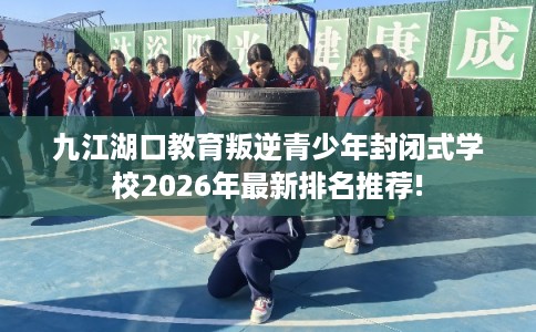 九江湖口教育叛逆青少年封闭式学校2026年最新排名推荐!