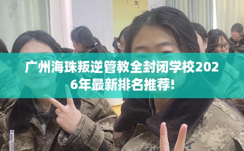 广州海珠叛逆管教全封闭学校2026年最新排名推荐!