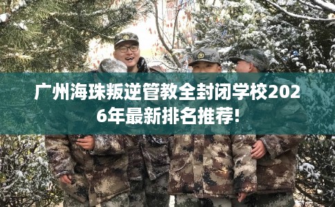 广州海珠叛逆管教全封闭学校2026年最新排名推荐!