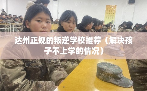 达州正规的叛逆学校推荐（解决孩子不上学的情况）