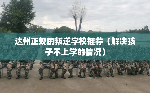 达州正规的叛逆学校推荐（解决孩子不上学的情况）