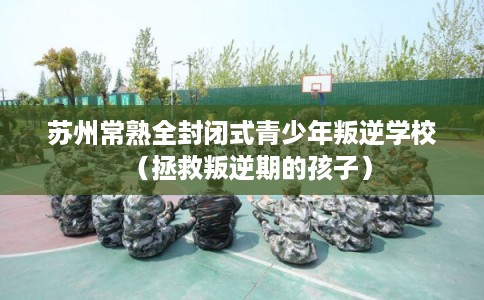 苏州常熟全封闭式青少年叛逆学校（拯救叛逆期的孩子）
