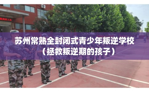 苏州常熟全封闭式青少年叛逆学校（拯救叛逆期的孩子）
