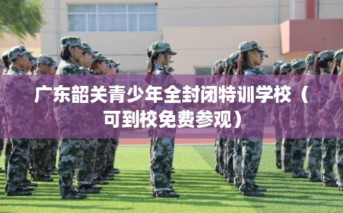 广东韶关青少年全封闭特训学校(可到校免费参观) 广东韶关青少年全封闭特训学校(可到校免费参观)