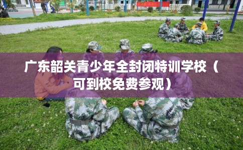 广东韶关青少年全封闭特训学校（可到校免费参观）