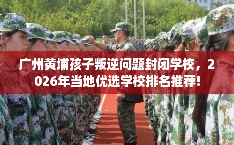 广州黄埔孩子叛逆问题封闭学校,2026年当地优选学校排名推荐! 广州黄埔孩子叛逆问题封闭学校,2026年当地优选学校排名推荐!