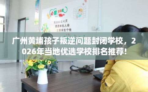 广州黄埔孩子叛逆问题封闭学校,2026年当地优选学校排名推荐! 广州黄埔孩子叛逆问题封闭学校,2026年当地优选学校排名推荐!