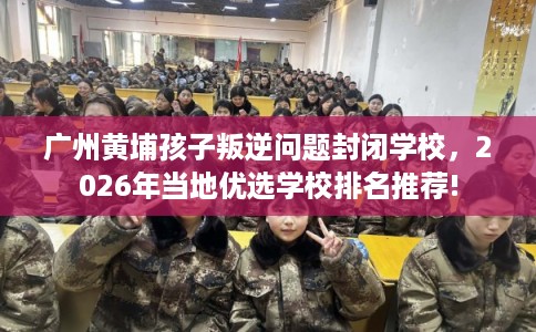 广州黄埔孩子叛逆问题封闭学校,2026年当地优选学校排名推荐! 广州黄埔孩子叛逆问题封闭学校,2026年当地优选学校排名推荐!