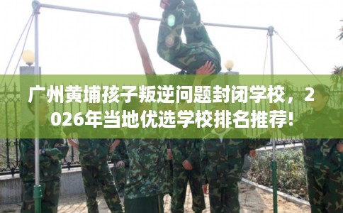广州黄埔孩子叛逆问题封闭学校，2026年当地优选学校排名推荐!