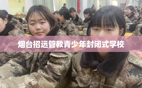 烟台招远管教青少年封闭式学校 烟台招远管教青少年封闭式学校