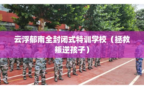 云浮郁南全封闭式特训学校（拯救叛逆孩子）