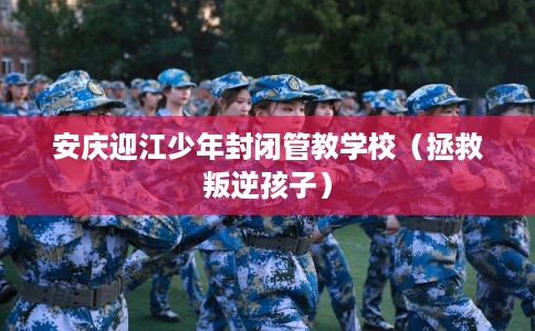 安庆迎江少年封闭管教学校（拯救叛逆孩子）