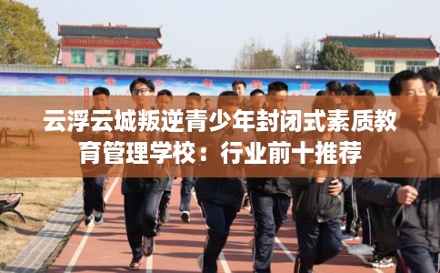 云浮云城叛逆青少年封闭式素质教育管理学校：行业前十推荐