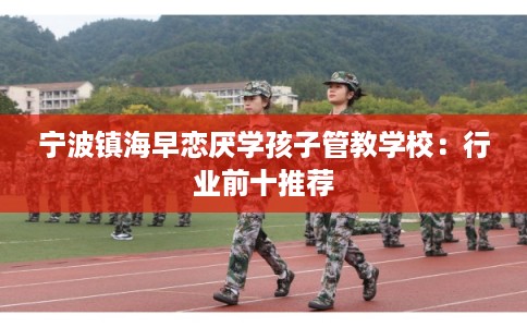 宁波镇海早恋厌学孩子管教学校：行业前十推荐