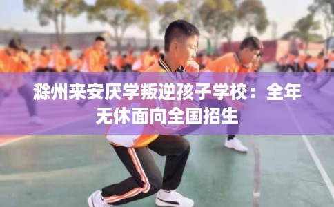滁州来安厌学叛逆孩子学校：全年无休面向全国招生