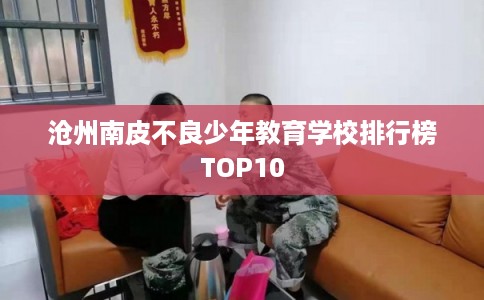 沧州南皮不良少年教育学校排行榜TOP10 沧州南皮不良少年教育学校排行榜TOP10
