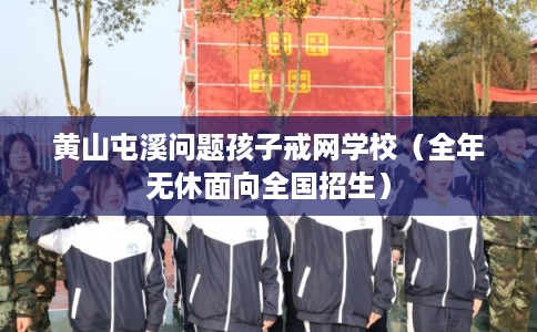 黄山屯溪问题孩子戒网学校（全年无休面向全国招生）