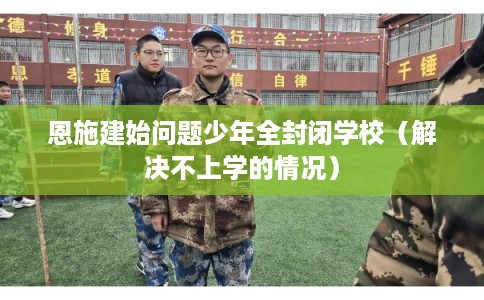 恩施建始问题少年全封闭学校（解决不上学的情况）