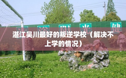 湛江吴川最好的叛逆学校（解决不上学的情况）