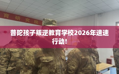 普陀孩子叛逆教育学校2026年速速行动!