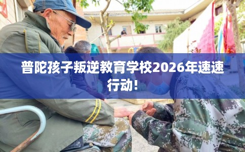 普陀孩子叛逆教育学校2026年速速行动!