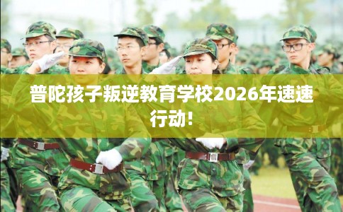 普陀孩子叛逆教育学校2026年速速行动!