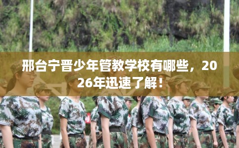 邢台宁晋少年管教学校有哪些,2026年迅速了解! 邢台宁晋少年管教学校有哪些,2026年迅速了解!