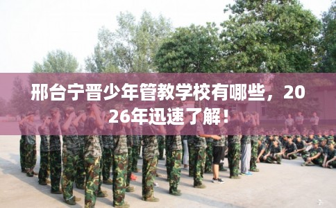 邢台宁晋少年管教学校有哪些，2026年迅速了解！