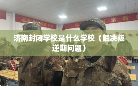 济南封闭学校是什么学校（解决叛逆期问题）