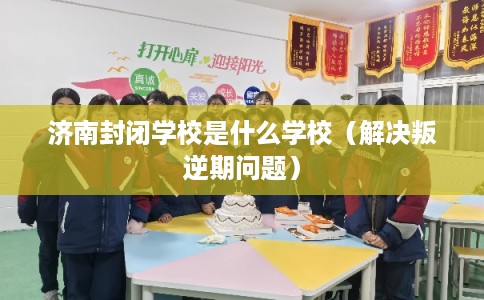 济南封闭学校是什么学校（解决叛逆期问题）