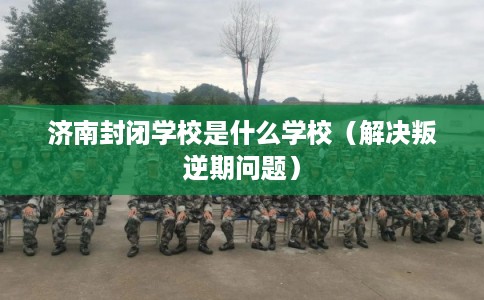 济南封闭学校是什么学校（解决叛逆期问题）