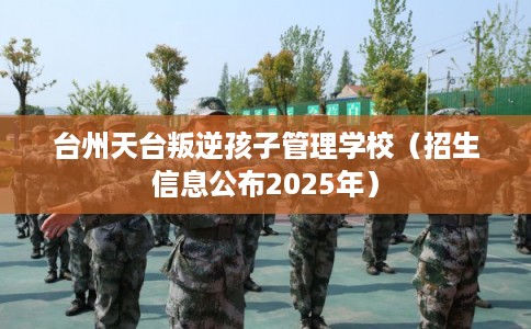 台州天台叛逆孩子管理学校（招生信息公布2025年）
